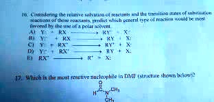 16. Considering the relative solvation of reactants and the transition states of substitution reactions of these reactants, predict which general type of reaction would be most favored by the use of a polar solvent.
A) Y: + RX ? RY+ + X:-
B) Y:- + RX ? RY + X:-
C) Y: + RX+ ? RY+ + X:
D) Y:- + RX+ ? RY + X:
E) RX+ ? R+ + X:

17. Which is the most reactive nucleophile in DMF (structure shown below)?