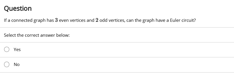 Question
If a connected graph has 3 even vertices and 2 odd vertices, can the graph have a Euler circuit?
Select the correct answer below:
Yes
No