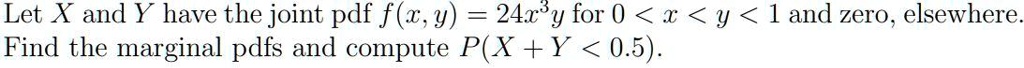 Let X and Y have the joint pdf f(x, y) = 24x³y for 0 < x < y < 1 and zero, elsewhere.
Find the marginal pdfs and compute P(X + Y < 0.5).