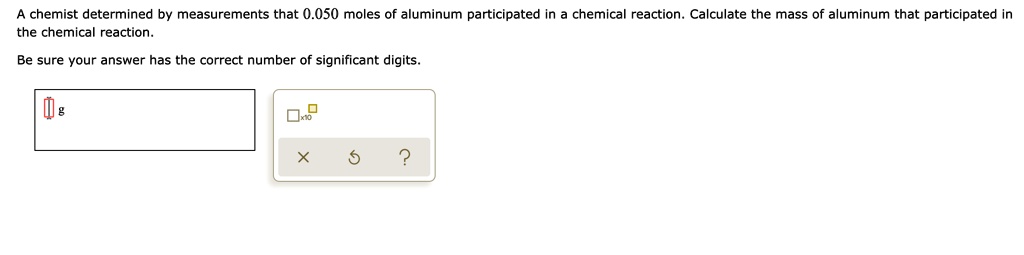 A chemist determined by measurements that 0.050 moles of aluminum participated in a chemical reaction. Calculate the mass of aluminum that participated in the chemical reaction.
Be sure your answer has the correct number of significant digits.

g

x10
X
?
