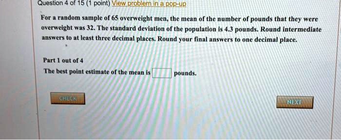 For a random sample of 65 overweight men, the mean of the number of pounds that they were overweight was 32. The standard deviation of the population is 4.3 pounds. Round intermediate answers to at least three decimal places. Round your final answers to one decimal place. Part 1 out of 4 The best point estimate of the mean is pounds.