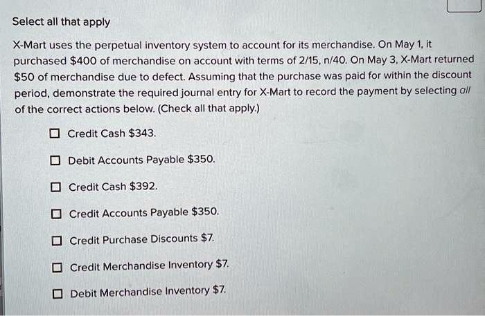Select all that apply
X-Mart uses the perpetual inventory system to account for its merchandise. On May 1, it
purchased 400 of merchandise on account with terms of 2/15, n/40. On May 3, X-Mart returned50 of merchandise due to defect. Assuming that the purchase was paid for within the discount
period, demonstrate the required journal entry for X-Mart to record the payment by selecting all
of the correct actions below. (Check all that apply.)
Credit Cash 343.
Debit Accounts Payable350.
Credit Cash 392.
Credit Accounts Payable350.
Credit Purchase Discounts 7.
Credit Merchandise Inventory7.
Debit Merchandise Inventory 7.