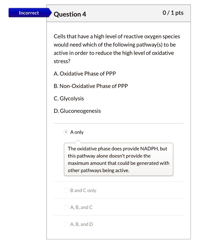 Cells that have a high level of reactive oxygen species would need which of the following pathway(s) to be active in order to reduce the high level of oxidative stress?
A. Oxidative Phase of PPP
B. Non-Oxidative Phase of PPP
C. Glycolysis
D. Gluconeogenesis
A only
The oxidative phase does provide NADPH, but this pathway alone doesn't provide the maximum amount that could be generated with other pathways being active.
B and C only
A, B, and C
A, B, and D