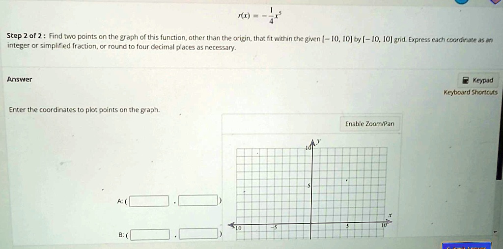 r(x) = -(1)/(4)x^5
Step 2 of 2: Find two points on the graph of this function, other than the origin, that fit within the given [-10, 10] by [-10, 10] grid. Express each coordinate as an
integer or simplified fraction, or round to four decimal places as necessary.
Answer
Enter the coordinates to plot points on the graph.
A: (
B: (