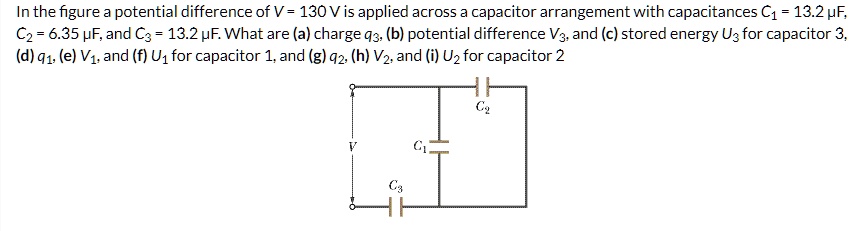 In the figure a potential difference of V = 130 V is applied across a capacitor arrangement with capacitances C1 = 13.2 ?F, C2 = 6.35 ?F, and C3 = 13.2 ?F. What are (a) charge q3, (b) potential difference V3, and (c) stored energy U3 for capacitor 3, (d) q1, (e) V1, and (f) U1 for capacitor 1, and (g) q2, (h) V2, and (i) U2 for capacitor 2