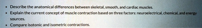 • Describe the anatomical differences between skeletal, smooth, and cardiac muscles.
• Explain the current concept of muscle contraction based on three factors: neuroelectrical, chemical, and energy sources.
• Compare isotonic and isometric contractions.