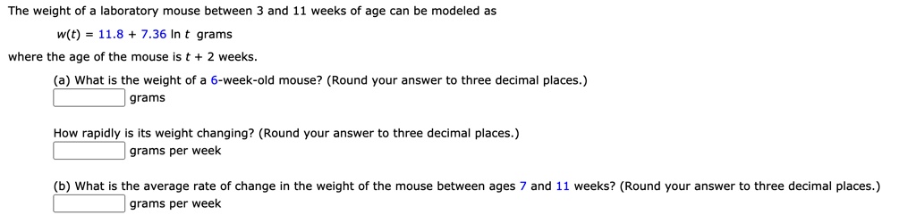 The weight of a laboratory mouse between 3 and 11 weeks of age can be modeled as w(t) = 11.8 + 7.36 ln t grams where the age of the mouse is t + 2 weeks. (a) What is the weight of a 6-week-old mouse? (Round your answer to three decimal places.) grams How rapidly is its weight changing? (Round your answer to three decimal places.) grams per week (b) What is the average rate of change in the weight of the mouse between ages 7 and 11 weeks? (Round your answer to three decimal places.) grams per week