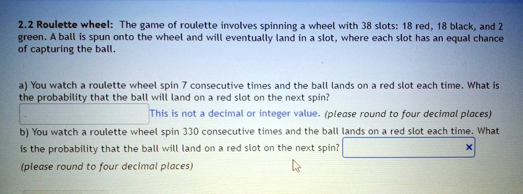 2.2 Roulette wheel: The game of roulette involves spinning a wheel with 38 slots: 18 red, 18 black, and 2 green. A ball is spun onto the wheel and will eventually land in a slot, where each slot has an equal chance of capturing the ball.

a) You watch a roulette wheel spin 7 consecutive times and the ball lands on a red slot each time. What is the probability that the ball will land on a red slot on the next spin?
(please round to four decimal places)
b) You watch a roulette wheel spin 330 consecutive times and the ball lands on a red slot each time. What is the probability that the ball will land on a red slot on the next spin?
(please round to four decimal places)