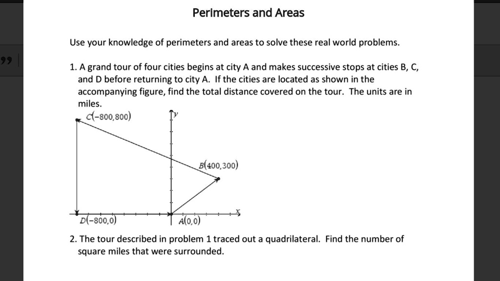 Perimeters and Areas
Use your knowledge of perimeters and areas to solve these real world problems.
1. A grand tour of four cities begins at city A and makes successive stops at cities B, C,
and D before returning to city A. If the cities are located as shown in the
accompanying figure, find the total distance covered on the tour. The units are in
miles.
C(-800,800)
B(400,300)
D(-800,0)
A(0,0)
2. The tour described in problem 1 traced out a quadrilateral. Find the number of
square miles that were surrounded.