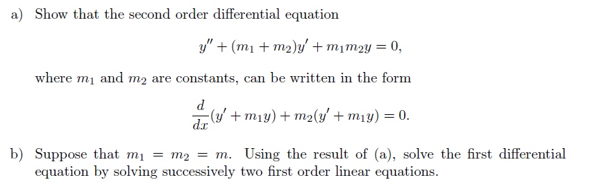 a) Show that the second order differential equation

y” + (m1 + m2)y' + m1m2y = 0,

where m1 and m2 are constants, can be written in the form

d/dx(y' + m1y) + m2(y' + m1y) = 0.

b) Suppose that m1 = m2 = m. Using the result of (a), solve the first differential equation by solving successively two first order linear equations.