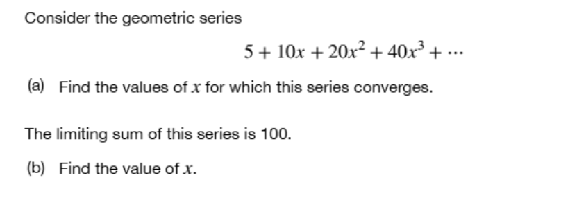 Consider the geometric series
[
5+10 x+20 x^2+40 x^3+cdots
]
(a) Find the values of ( x ) for which this series converges.

The limiting sum of this series is 100 .
(b) Find the value of ( x ).