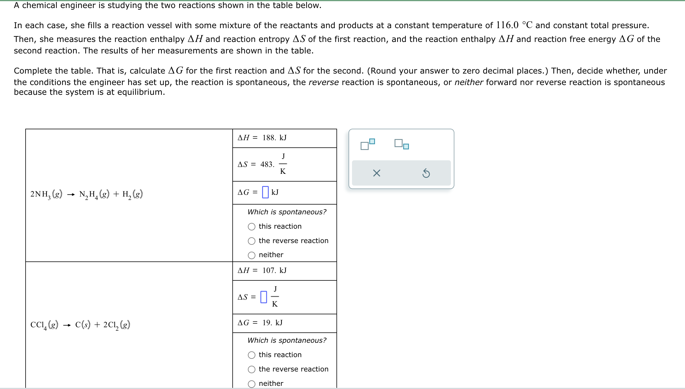 A chemical engineer is studying the two reactions shown in the table below.
In each case, she fills a reaction vessel with some mixture of the reactants and products at a constant temperature of ( 116.0 ^circ mathrmC ) and constant total pressure. Then, she measures the reaction enthalpy ( Delta H ) and reaction entropy ( Delta S ) of the first reaction, and the reaction enthalpy ( Delta H ) and reaction free energy ( Delta G ) of the second reaction. The results of her measurements are shown in the table.

Complete the table. That is, calculate ( Delta G ) for the first reaction and ( Delta S ) for the second. (Round your answer to zero decimal places.) Then, decide whether, under the conditions the engineer has set up, the reaction is spontaneous, the reverse reaction is spontaneous, or neither forward nor reverse reaction is spontaneous because the system is at equilibrium.
egintabular|c|c|
hline multirow4*( 2 mathrmNH3(g) ightarrow mathrmN2 mathrmH4(g)+mathrmH2(g) )     ( Delta H=188 . mathrmkJ ) hline     ( Delta S=483 cdot fracmathrmJmathrmK ) hline     ( Delta G=square mathrmkJ ) hline     egintabularl 
Which is spontaneous? this reaction the reverse reaction neither
endtabular hline multirow4*( mathrmCCl4(g) ightarrow mathrmC(s)+2 mathrmCl2(g) )     ( Delta H=107 . mathrmkJ ) hline     ( Delta S=square fracmathrmJmathrmK ) hline     ( Delta G=19 . mathrmkJ ) hline     egintabularl 
Which is spontaneous? this reaction the reverse reaction neither
endtabular hline
endtabular