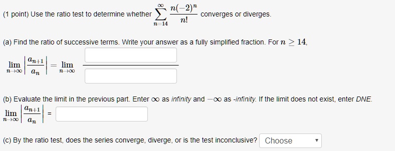 Use the ratio test to determine whether ?n=14^? (n(-2)^n) / n! converges or diverges.
(a) Find the ratio of successive terms. Write your answer as a fully simplified fraction. For n ? 14,
limn?? |an+1 / an| = limn?? 
(b) Evaluate the limit in the previous part. Enter ? as infinity and -? as -infinity. If the limit does not exist, enter DNE.
limn?? |an+1 / an| =
(c) By the ratio test, does the series converge, diverge, or is the test inconclusive? Choose