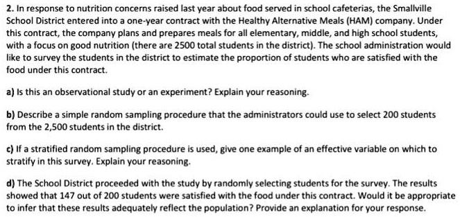 2. In response to nutrition concerns raised last year about food served in school cafeterias, the Smallville School District entered into a one-year contract with the Healthy Alternative Meals (HAM) company. Under this contract, the company plans and prepares meals for all elementary, middle, and high school students, with a focus on good nutrition (there are 2500 total students in the district). The school administration would like to survey the students in the district to estimate the proportion of students who are satisfied with the food under this contract.

a) Is this an observational study or an experiment? Explain your reasoning.

b) Describe a simple random sampling procedure that the administrators could use to select 200 students from the 2,500 students in the district.

c) If a stratified random sampling procedure is used, give one example of an effective variable on which to stratify in this survey. Explain your reasoning.

d) The School District proceeded with the study by randomly selecting students for the survey. The results showed that 147 out of 200 students were satisfied with the food under this contract. Would it be appropriate to infer that these results adequately reflect the population? Provide an explanation for your response.