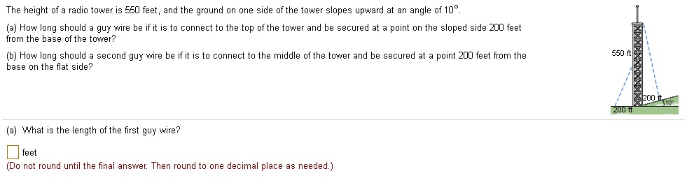 The height of a radio tower is 550 feet, and the ground on one side of the tower slopes upward at an angle of 10 .
(a) How long should a guy wire be if it is to connect to the top of the tower and be secured at a point on the sloped side 200 feet from the base of the tower?
(b) How long should a second guy wire be if it is to connect to the middle of the tower and be secured at a point 200 feet from the base on the flat side?
(a) What is the length of the first guy wire?
feet
(Do not round until the final answer. Then round to one decimal place as needed.)