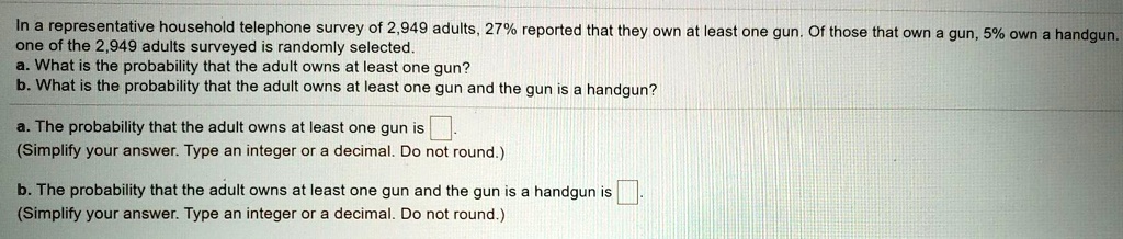 In a representative household telephone survey of 2,949 adults, 27% reported that they own at least one gun. Of those that own a gun, 5% own a handgun. one of the 2,949 adults surveyed is randomly selected.
a. What is the probability that the adult owns at least one gun?
b. What is the probability that the adult owns at least one gun and the gun is a handgun?

a. The probability that the adult owns at least one gun is .
(Simplify your answer. Type an integer or a decimal. Do not round.)

b. The probability that the adult owns at least one gun and the gun is a handgun is .
(Simplify your answer. Type an integer or a decimal. Do not round.)