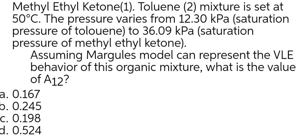 Methyl Ethyl Ketone(1). Toluene (2) mixture is set at
50°C. The pressure varies from 12.30 kPa (saturation
pressure of toluene) to 36.09 kPa (saturation
pressure of methyl ethyl ketone).
Assuming Margules model can represent the VLE
behavior of this organic mixture, what is the value
of A12?
a. 0.167
b. 0.245
c. 0.198
d. 0.524