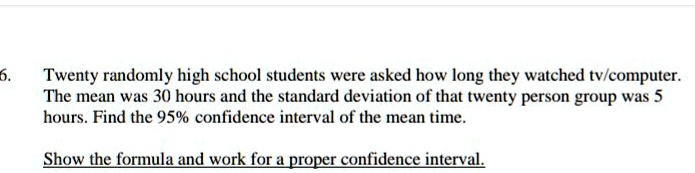 Twenty randomly high school students were asked how long they watched tv/computer. The mean was 30 hours and the standard deviation of that twenty person group was 5 hours. Find the 95% confidence interval of the mean time.

Show the formula and work for a proper confidence interval.