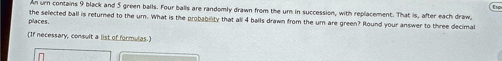An urn contains 9 black and 5 green balls. Four balls are randomly drawn from the urn in succession, with replacement. That is, after each draw, the selected ball is returned to the urn. What is the probability that all 4 balls drawn from the urn are green? Round your answer to three decimal places.
(If necessary, consult a list of formulas.)