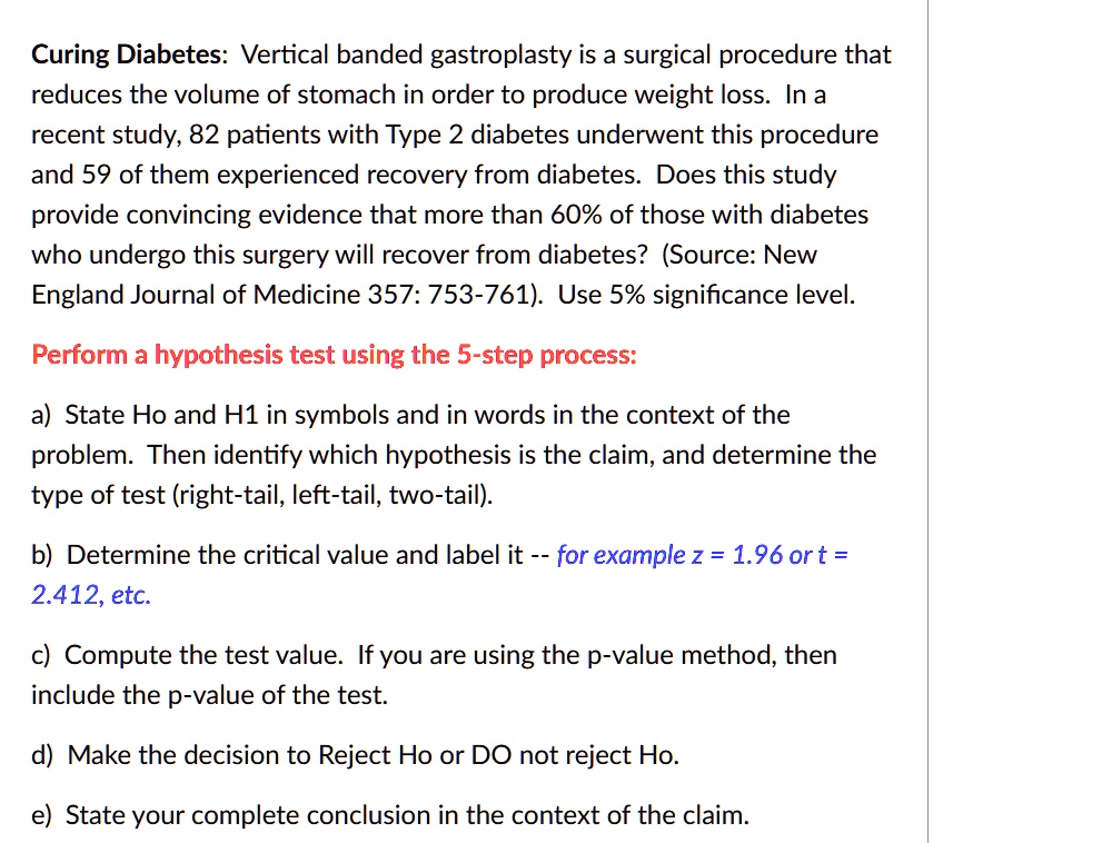 Curing Diabetes: Vertical banded gastroplasty is a surgical procedure that reduces the volume of stomach in order to produce weight loss. In a recent study, 82 patients with Type 2 diabetes underwent this procedure and 59 of them experienced recovery from diabetes. Does this study provide convincing evidence that more than 60% of those with diabetes who undergo this surgery will recover from diabetes? (Source: New England Journal of Medicine 357: 753-761). Use 5% significance level.

Perform a hypothesis test using the 5-step process:

a) State Ho and H1 in symbols and in words in the context of the problem. Then identify which hypothesis is the claim, and determine the type of test (right-tail, left-tail, two-tail).

b) Determine the critical value and label it – for example z = 1.96 or t = 2.412, etc.

c) Compute the test value. If you are using the p-value method, then include the p-value of the test.

d) Make the decision to Reject Ho or DO not reject Ho.

e) State your complete conclusion in the context of the claim.