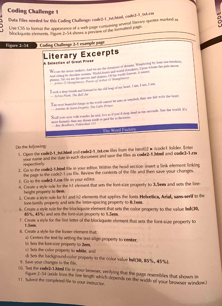 Coding Challenge 1
Data Files needed for this Coding Challenge: code2-1txt.html, code2-1txt.css
Use CSS to format the appearance of a web page containing several literary quotes marked as blockquote elements. Figure 2-54 shows a preview of the formatted page.
Figure 2-54 Coding Challenge 2-1 example page
Literary Excerpts
A Selection of Great Prose
We are the music-makers, And we are the dreamers of dreams. Wandering by lone sea-breakers,
And sitting by desolate streams. World-losers and world-forsakers. Upon whom the pale moon
gleams: Yet we are the movers and shakers, Of the world forever, it seems.
— Arthur O'Shaughnessy, Poems of Arthur O'Shaughnessy
I took a deep breath and listened to the old brag of my heart. I am. I am. I am.
— Sylvia Plath, The Bell Jar
The most beautiful things in the world cannot be seen or touched, they are felt with the heart.
— Antoine de Saint-Exupéry, The Little Prince
Stuff your eyes with wonder, he said, live as if you'd drop dead in ten seconds. See the world. It's
more fantastic than any dream made or paid for in factories.
— Ray Bradbury, Fahrenheit 451
The Word Factory
Do the following:
1. Open the code2-1txt.html and code2-1txt.css files from the html02 ? /code1 folder. Enter your name and the date in each document and save the files as code2-1.html and code2-1.css respectively.
2. Go to the code2-1.html file in your editor. Within the head section insert a link element linking the page to the code2-1.css file. Review the contents of the file and then save your changes.
3. Go to the code2-1.css file in your editor.
4. Create a style rule for the h1 element that sets the font-size property to 3.5em and sets the line-height property to 0em.
5. Create a style rule for h1 and h2 elements that applies the fonts Helvetica, Arial, sans-serif to the font-family property and sets the letter-spacing property to 0.1em.
6. Create a style rule for the blockquote element that sets the color property to the value hsl(30, 85%, 45%) and sets the font-size property to 1.5em.
7. Create a style for the first letter of the blockquote element that sets the font-size property to 1.5em.
8. Create a style for the footer element that:
   a) Centers the text by setting the text-align property to center,
   b) Sets the font-size property to 2em,
   c) Sets the color property to white, and
   d) Sets the background-color property to the color value hsl(30, 85%, 45%).
9. Save your changes to the file.
10. Test the code2-1.html file in your browser, verifying that the page resembles that shown in Figure 2-54 (aside from the line length which depends on the width of your browser window).
11. Submit the completed file to your instructor.