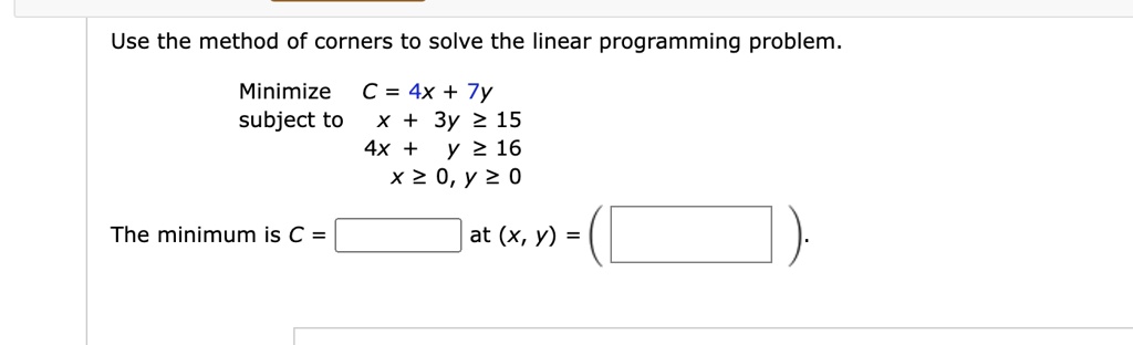 Use the method of corners to solve the linear programming problem.
Minimize
subject to
C = 4x + 7y
x + 3y ? 15
4x + y ? 16
x ? 0, y ? 0
The minimum is C =  at (x, y) = .