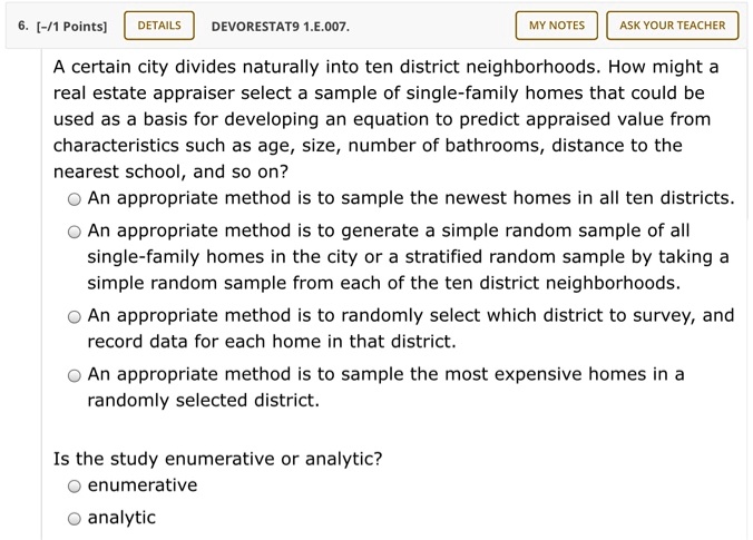 A certain city divides naturally into ten district neighborhoods. How might a real estate appraiser select a sample of single-family homes that could be used as a basis for developing an equation to predict appraised value from characteristics such as age, size, number of bathrooms, distance to the nearest school, and so on?

An appropriate method is to sample the newest homes in all ten districts.
An appropriate method is to generate a simple random sample of all single-family homes in the city or a stratified random sample by taking a simple random sample from each of the ten district neighborhoods.
An appropriate method is to randomly select which district to survey, and record data for each home in that district.
An appropriate method is to sample the most expensive homes in a randomly selected district.

Is the study enumerative or analytic?
enumerative
analytic