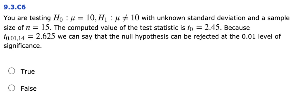 9.3.C6
You are testing H0 : ? = 10, H1 : ? ? 10 with unknown standard deviation and a sample size of n = 15. The computed value of the test statistic is t0 = 2.45. Because t0.01,14 = 2.625 we can say that the null hypothesis can be rejected at the 0.01 level of significance.

True
False