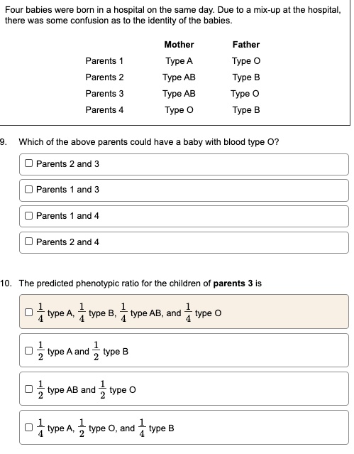 Four babies were born in a hospital on the same day. Due to a mix-up at the hospital, there was some confusion as to the identity of the babies.

Mother Father
Parents 1 Type A Type O
Parents 2 Type AB Type B
Parents 3 Type AB Type O
Parents 4 Type O Type B

9. Which of the above parents could have a baby with blood type O?
Parents 2 and 3
Parents 1 and 3
Parents 1 and 4
Parents 2 and 4

10. The predicted phenotypic ratio for the children of parents 3 is
1/4 type A, 1/4 type B, 1/4 type AB, and 1/4 type O
1/2 type A and 1/2 type B
1/2 type AB and 1/2 type O
1/4 type A, 1/2 type O, and 1/4 type B