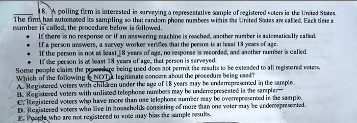 18. A polling firm is interested in surveying a representative sample of registered voters in the United States.
The firm has automated its sampling so that random phone numbers within the United States are called. Each time a
number is called, the procedure below is followed.
If there is no response or if an answering machine is reached, another number is automatically called.
If a person answers, a survey worker verifies that the person is at least 18 years of age.
If the person is not at least 18 years of age, no response is recorded, and another number is called.
If the person is at least 18 years of age, that person is surveyed.
Some people claim the procedure being used does not permit the results to be extended to all registered voters.
Which of the following is NOT a legitimate concern about the procedure being used?
A. Registered voters with children under the age of 18 years may be underrepresented in the sample.
B. Registered voters with unlisted telephone numbers may be underrepresented in the sample.
C. Registered voters who have more than one telephone number may be overrepresented in the sample.
D. Registered voters who live in households consisting of more than one voter may be underrepresented.
E. People who are not registered to vote may bias the sample results.