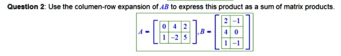 Question 2: Use the columen-row expansion of (AB) to express this product as a sum of matrix products.
eginbmatrix 0     4     2  1     -2     5 endbmatrix , eginbmatrix 2     -1  4     0  1     -1 endbmatrix