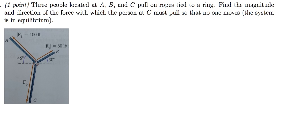 Three people located at A, B, and C pull on ropes tied to a ring. Find the magnitude and direction of the force with which the person at C must pull so that no one moves (the system is in equilibrium).