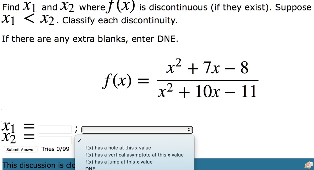 Find x1 and x2 where f(x) is discontinuous (if they exist). Suppose x1 < x2. Classify each discontinuity.
If there are any extra blanks, enter DNE.
f(x) = (x^2 + 7x - 8) / (x^2 + 10x - 11)
x1 =
x2 =