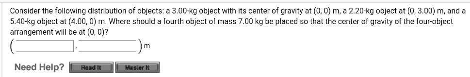 Consider the following distribution of objects: a 3.00-kg object with its center of gravity at (0, 0) m, a 2.20-kg object at (0, 3.00) m, and a 5.40-kg object at (4.00, 0) m. Where should a fourth object of mass 7.00 kg be placed so that the center of gravity of the four-object arrangement will be at (0, 0)?