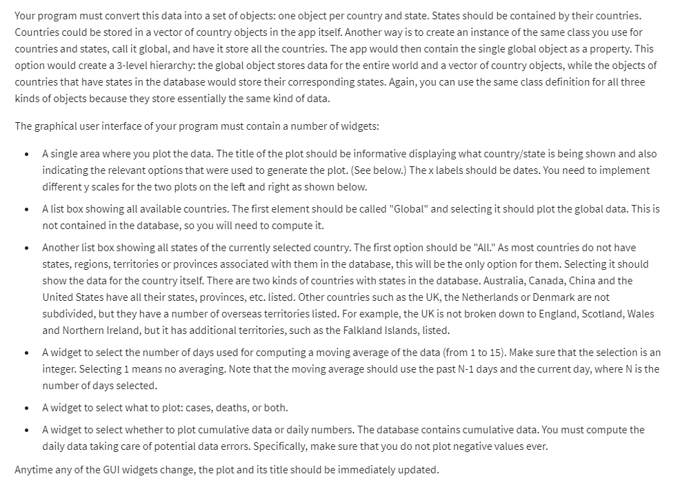 Your program must convert this data into a set of objects: one object per country and state. States should be contained by their countries. Countries could be stored in a vector of country objects in the app itself. Another way is to create an instance of the same class you use for countries and states, call it global, and have it store all the countries. The app would then contain the single global object as a property. This option would create a 3-level hierarchy: the global object stores data for the entire world and a vector of country objects, while the objects of countries that have states in the database would store their corresponding states. Again, you can use the same class definition for all three kinds of objects because they store essentially the same kind of data.

The graphical user interface of your program must contain a number of widgets:
- A single area where you plot the data. The title of the plot should be informative displaying what country/state is being shown and also indicating the relevant options that were used to generate the plot. (See below.) The x labels should be dates. You need to implement different y scales for the two plots on the left and right as shown below.
- A list box showing all available countries. The first element should be called "Global" and selecting it should plot the global data. This is not contained in the database, so you will need to compute it.
- Another list box showing all states of the currently selected country. The first option should be "All." As most countries do not have states, regions, territories or provinces associated with them in the database, this will be the only option for them. Selecting it should show the data for the country itself. There are two kinds of countries with states in the database. Australia, Canada, China and the United States have all their states, provinces, etc. listed. Other countries such as the UK, the Netherlands or Denmark are not subdivided, but they have a number of overseas territories listed. For example, the UK is not broken down to England, Scotland, Wales and Northern Ireland, but it has additional territories, such as the Falkland Islands, listed.
- A widget to select the number of days used for computing a moving average of the data (from 1 to 15). Make sure that the selection is an integer. Selecting 1 means no averaging. Note that the moving average should use the past N-1 days and the current day, where N is the number of days selected.
- A widget to select what to plot: cases, deaths, or both.
- A widget to select whether to plot cumulative data or daily numbers. The database contains cumulative data. You must compute the daily data taking care of potential data errors. Specifically, make sure that you do not plot negative values ever.

Anytime any of the GUI widgets change, the plot and its title should be immediately updated.