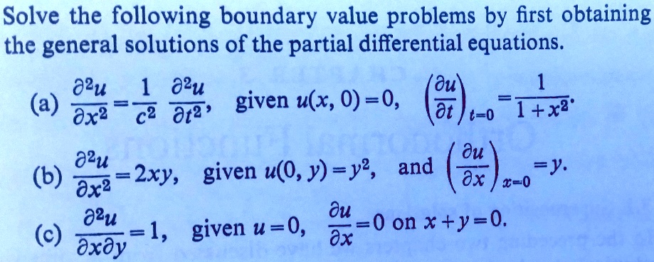 Solve the following boundary value problems by first obtaining the general solutions of the partial differential equations.

(a) ?²u/?x² = 1/c² ?²u/?t², given u(x, 0) = 0, (?u/?t)t=0 = 1/(1+x²).

(b) ?²u/?x² = 2xy, given u(0, y) = y², and (?u/?x)x=0 = y.

(c) ?²u/?x?y = 1, given u = 0, ?u/?x = 0 on x + y = 0.