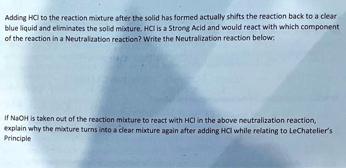 Adding HCl to the reaction mixture after the solid has formed actually shifts the reaction back to a clear blue liquid and eliminates the solid mixture. HCl is a Strong Acid and would react with which component of the reaction in a Neutralization reaction? Write the Neutralization reaction below:



If NaOH is taken out of the reaction mixture to react with HCl in the above neutralization reaction, explain why the mixture turns into a clear mixture again after adding HCl while relating to LeChatelier's Principle