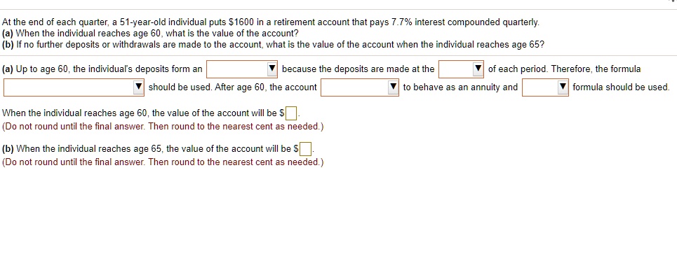 At the end of each quarter, a 51-year-old individual puts 1600 in a retirement account that pays 7.7% interest compounded quarterly.
(a) When the individual reaches age 60, what is the value of the account?
(b) If no further deposits or withdrawals are made to the account, what is the value of the account when the individual reaches age 65?

(a) Up to age 60, the individual's deposits form an because the deposits are made at the of each period. Therefore, the formula should be used. After age 60, the account to behave as an annuity and formula should be used.

When the individual reaches age 60, the value of the account will be.
(Do not round until the final answer. Then round to the nearest cent as needed.)

(b) When the individual reaches age 65, the value of the account will be .
(Do not round until the final answer. Then round to the nearest cent as needed.)