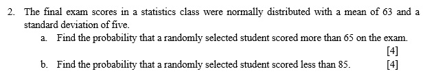 2. The final exam scores in a statistics class were normally distributed with a mean of 63 and a standard deviation of five. a. Find the probability that a randomly selected student scored more than 65 on the exam. b. Find the probability that a randomly selected student scored less than 85.