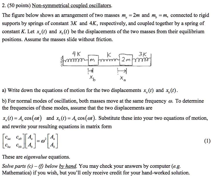 2. (50 points) Non-symmetrical coupled oscillators.
The figure below shows an arrangement of two masses ma = 2m and mb = m, connected to rigid
supports by springs of constant 3K and 4K, respectively, and coupled together by a spring of
constant K. Let xa(t) and xb(t) be the displacements of the two masses from their equilibrium
positions. Assume the masses slide without friction.
4 K
K
3K
m
2m
xb
xa
a) Write down the equations of motion for the two displacements xa(t) and xb(t).
b) For normal modes of oscillation, both masses move at the same frequency ω. To determine
the frequencies of these modes, assume that the two displacements are
xa(t) = Aa cos(ω t) and xb(t) = Ab cos(ω t). Substitute these into your two equations of motion,
and rewrite your resulting equations in matrix form
< b m a t r i x >

    < b m a t r i x >
 = ω^2 
    < b m a t r i x >
These are eigenvalue equations.
Solve parts (c) - (f) below by hand. You may check your answers by computer (e.g.
Mathematica) if you wish, but you'll only receive credit for your hand-worked solution.
(1)