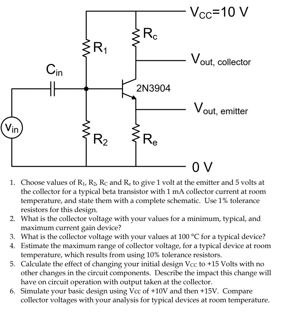 Vcc=10 V
Rc
R1
Vout, collector
Cin
2N3904
Vout, emitter
Vin
R2
Re
0 V
1. Choose values of R1, R2, Rc and Re to give 1 volt at the emitter and 5 volts at
the collector for a typical beta transistor with 1 mA collector current at room
temperature, and state them with a complete schematic. Use 1% tolerance
resistors for this design.
2. What is the collector voltage with your values for a minimum, typical, and
maximum current gain device?
3. What is the collector voltage with your values at 100 °C for a typical device?
4. Estimate the maximum range of collector voltage, for a typical device at room
temperature, which results from using 10% tolerance resistors.
5. Calculate the effect of changing your initial design Vcc to +15 Volts with no
other changes in the circuit components. Describe the impact this change will
have on circuit operation with output taken at the collector.
6. Simulate your basic design using Vcc of +10V and then +15V. Compare
collector voltages with your analysis for typical devices at room temperature.