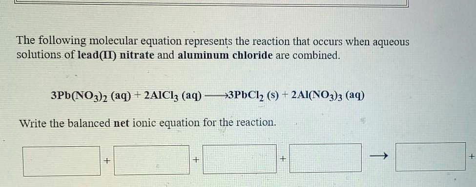 The following molecular equation represents the reaction that occurs when aqueous
solutions of lead(II) nitrate and aluminum chloride are combined.

3Pb(NO3)2 (aq) + 2AlCl3 (aq) ? 3PbCl2 (s) + 2Al(NO3)3 (aq)

Write the balanced net ionic equation for the reaction.