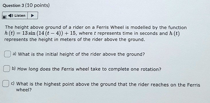 The height above ground of a rider on a Ferris Wheel is modelled by the function h (t) = 13 sin (14 (t - 4)) + 15, where t represents time in seconds and h (t) represents the height in meters of the rider above the ground.

a) What is the initial height of the rider above the ground?

b) How long does the Ferris wheel take to complete one rotation?

c) What is the highest point above the ground that the rider reaches on the Ferris wheel?