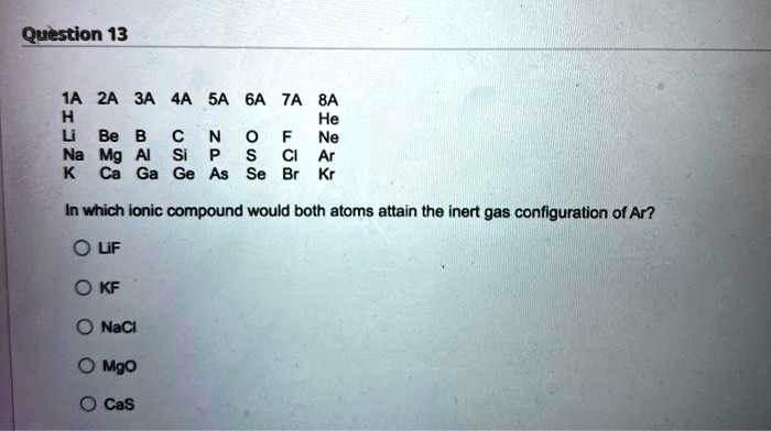 Question 13

1A 2A 3A 4A 5A 6A 7A 8A
H He
Li Be B C N O F Ne
Na Mg Al Si P S Cl Ar
K Ca Ga Ge As Se Br Kr

In which ionic compound would both atoms attain the inert gas configuration of Ar?

LiF
KF
NaCl
MgO
CaS