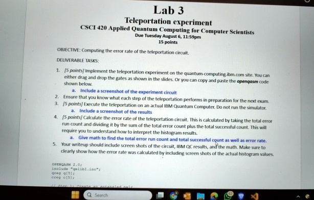 Lab 3
Teleportation experiment
CSCI 420 Applied Quantum Computing for Computer Scientists
Due Tuesday August 6, 11:59pm
15 points
OBJECTIVE: Computing the error rate of the teleportation circuit.
DELIVERABLE TASKS:
1. [5 points] Implement the teleportation experiment on the quantum-computing.ibm.com site. You can
either drag and drop the gates as shown in the slides. Or you can copy and paste the openqasm code
shown below.
a. Include a screenshot of the experiment circuit
2. Ensure that you know what each step of the teleportation performs in preparation for the next exam.
3. [5 points] Execute the teleportation on an actual IBM Quantum Computer. Do not run the simulator.
a. Include a screenshot of the results
4. [5 points] Calculate the error rate of the teleportation circuit. This is calculated by taking the total error
run count and dividing it by the sum of the total error count plus the total successful count. This will
require you to understand how to interpret the histogram results.
a. Give math to find the total error run count and total successful count as well as error rate.
5. Your writeup should include screen shots of the circuit, IBM QC results, and the math. Make sure to
clearly show how the error rate was calculated by including screen shots of the actual histogram values.
OPENGASM 2.0;
include "qelibl.inc";
reg q[5];
creg c[5];
