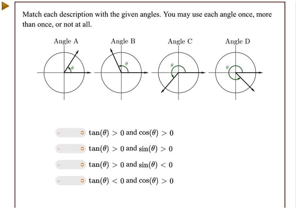 Match each description with the given angles. You may use each angle once, more than once, or not at all.
Angle A
Angle B
Angle C
Angle D
tan(θ) > 0 and cos(θ) > 0
tan(θ) > 0 and sin(θ) > 0
tan(θ) > 0 and sin(θ) < 0
tan(θ) < 0 and cos(θ) > 0