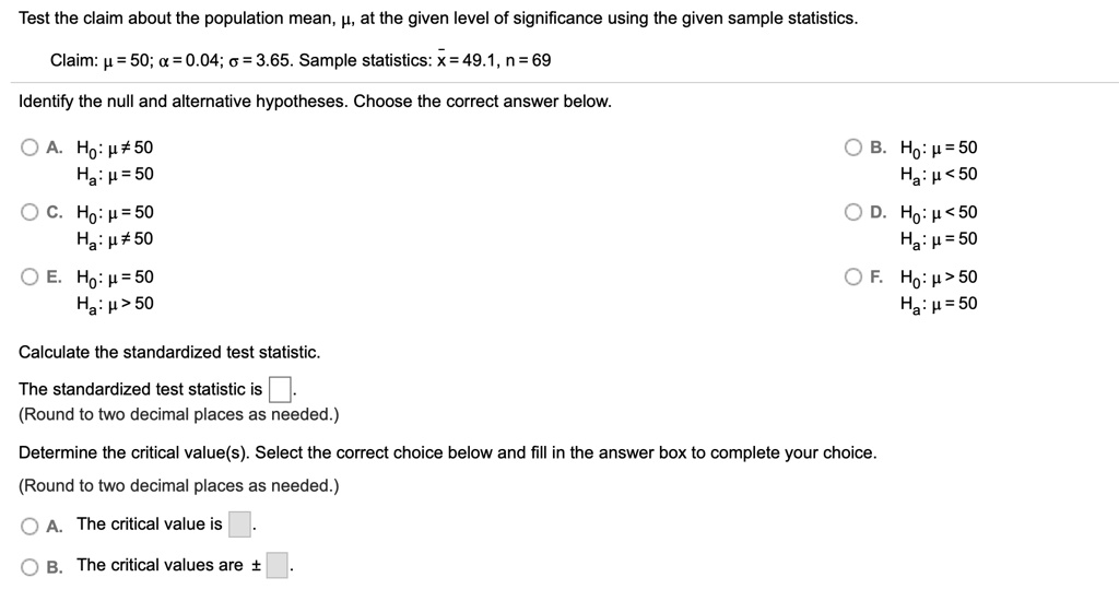 Test the claim about the population mean, ?, at the given level of significance using the given sample statistics.
Claim: ? = 50; ? = 0.04; ? = 3.65. Sample statistics: x? = 49.1, n = 69
Identify the null and alternative hypotheses. Choose the correct answer below.
A. H0: ? ? 50
Ha: ? = 50
B. H0: ? = 50
Ha: ? < 50
C. H0: ? = 50
Ha: ? ? 50
D. H0: ? < 50
Ha: ? = 50
E. H0: ? = 50
Ha: ? > 50
F. H0: ? > 50
Ha: ? = 50
Calculate the standardized test statistic.
The standardized test statistic is .
(Round to two decimal places as needed.)
Determine the critical value(s). Select the correct choice below and fill in the answer box to complete your choice.
(Round to two decimal places as needed.)
A. The critical value is .
B. The critical values are ± .