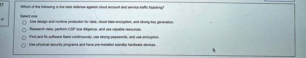27
Which of the following is the best defense against cloud account and service traffic hijacking?
Select one:
Use design and runtime protection for data, cloud data encryption, and strong key generation.
Research risks, perform CSP due diligence, and use capable resources.
Find and fix software flaws continuously, use strong passwords, and use encryption.
Use physical security programs and have pre-installed standby hardware devices.