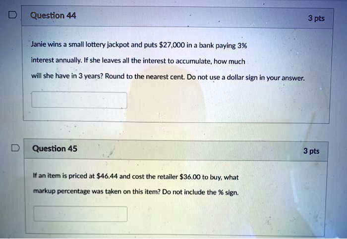 Question 44
3 pts
Janie wins a small lottery jackpot and puts 27,000 in a bank paying 3%
interest annually. If she leaves all the interest to accumulate, how much
will she have in 3 years? Round to the nearest cent. Do not use a dollar sign in your answer.
Question 45
3 pts
If an item is priced at46.44 and cost the retailer 36.00 to buy, what
markup percentage was taken on this item? Do not include the % sign.
