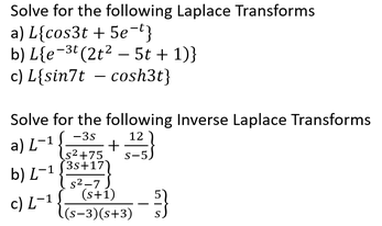 Solve for the following Laplace Transforms
a) ( Lleftcos 3 t+5 e^-tight )
b) ( Llefte^-3 tleft(2 t^2-5 t+1ight)ight )
c) ( Lsin 7 t-cosh 3 t )
Solve for the following Inverse Laplace Transforms
a) ( L^-1leftfrac-3 ss^2+75+frac12s-5ight )
b) ( L^-1leftfrac3 s+17s^2-7ight )
c) ( L^-1leftfrac(s+1)(s-3)(s+3)-frac5sight )